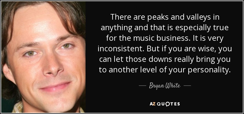 There are peaks and valleys in anything and that is especially true for the music business. It is very inconsistent. But if you are wise, you can let those downs really bring you to another level of your personality. - Bryan White