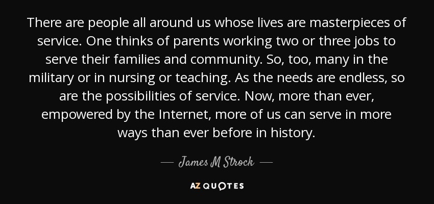 There are people all around us whose lives are masterpieces of service. One thinks of parents working two or three jobs to serve their families and community. So, too, many in the military or in nursing or teaching. As the needs are endless, so are the possibilities of service. Now, more than ever, empowered by the Internet, more of us can serve in more ways than ever before in history. - James M Strock