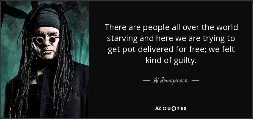 There are people all over the world starving and here we are trying to get pot delivered for free; we felt kind of guilty. - Al Jourgensen