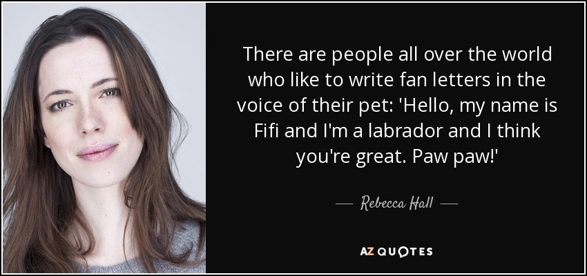 There are people all over the world who like to write fan letters in the voice of their pet: 'Hello, my name is Fifi and I'm a labrador and I think you're great. Paw paw!' - Rebecca Hall