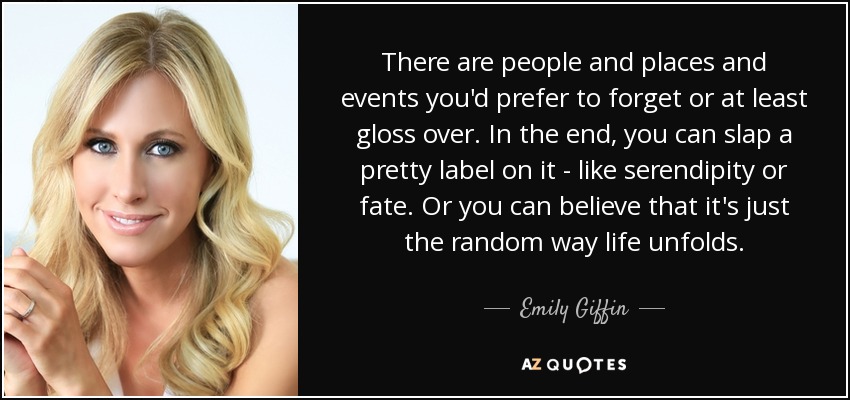 There are people and places and events you'd prefer to forget or at least gloss over. In the end, you can slap a pretty label on it - like serendipity or fate. Or you can believe that it's just the random way life unfolds. - Emily Giffin