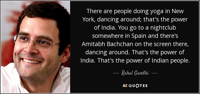 There are people doing yoga in New York, dancing around; that's the power of India. You go to a nightclub somewhere in Spain and there's Amitabh Bachchan on the screen there, dancing around. That's the power of India. That's the power of Indian people. - Rahul Gandhi