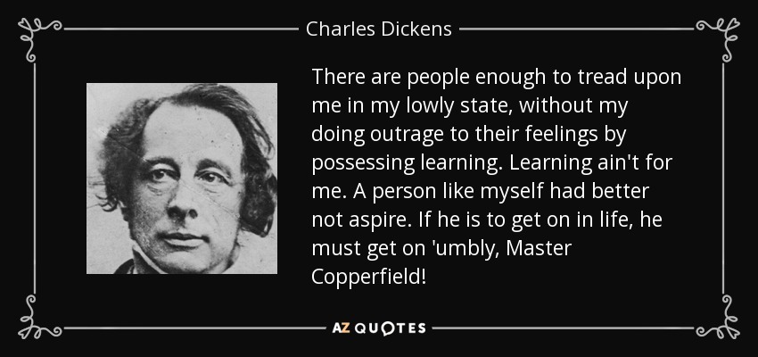 There are people enough to tread upon me in my lowly state, without my doing outrage to their feelings by possessing learning. Learning ain't for me. A person like myself had better not aspire. If he is to get on in life, he must get on 'umbly, Master Copperfield! - Charles Dickens
