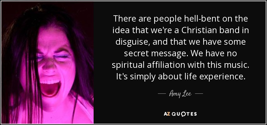 There are people hell-bent on the idea that we're a Christian band in disguise, and that we have some secret message. We have no spiritual affiliation with this music. It's simply about life experience. - Amy Lee