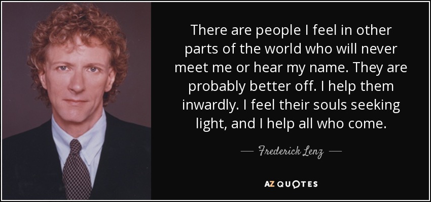 There are people I feel in other parts of the world who will never meet me or hear my name. They are probably better off. I help them inwardly. I feel their souls seeking light, and I help all who come. - Frederick Lenz