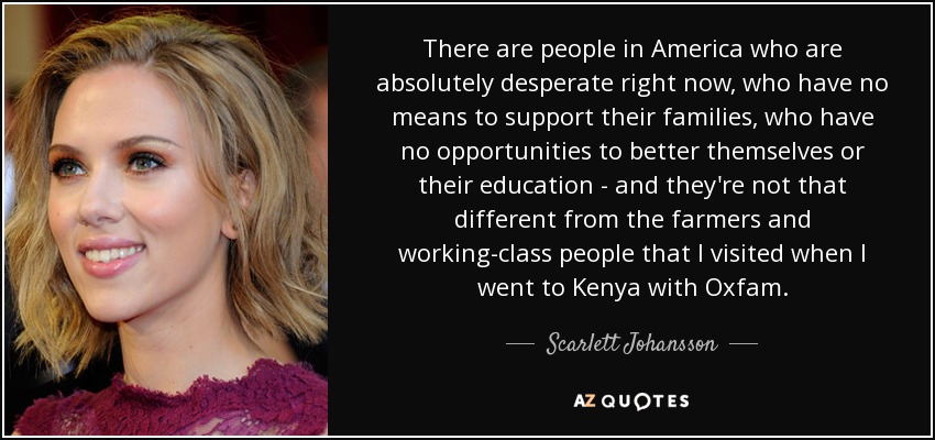 There are people in America who are absolutely desperate right now, who have no means to support their families, who have no opportunities to better themselves or their education - and they're not that different from the farmers and working-class people that I visited when I went to Kenya with Oxfam. - Scarlett Johansson