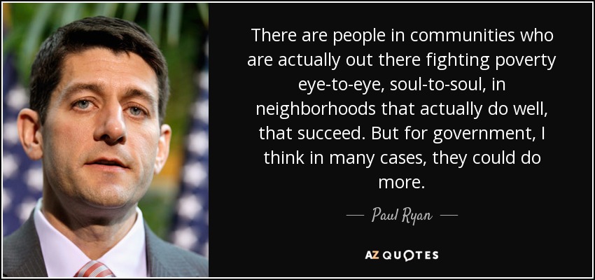 There are people in communities who are actually out there fighting poverty eye-to-eye, soul-to-soul, in neighborhoods that actually do well, that succeed. But for government, I think in many cases, they could do more. - Paul Ryan