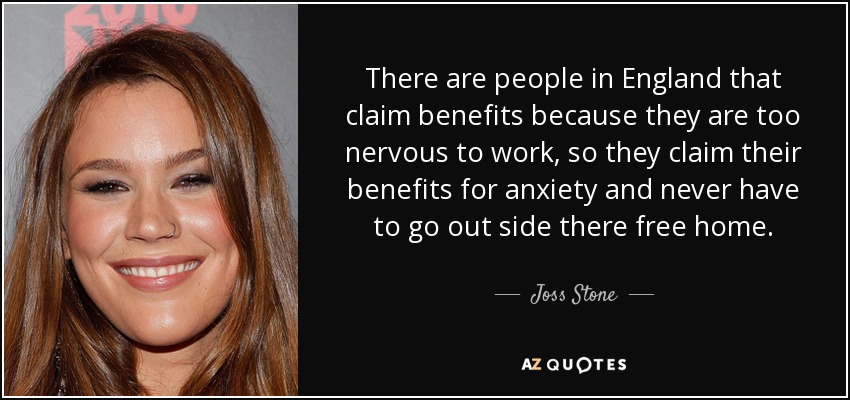 There are people in England that claim benefits because they are too nervous to work, so they claim their benefits for anxiety and never have to go out side there free home. - Joss Stone