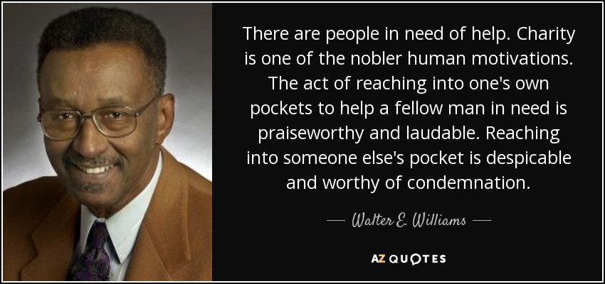 There are people in need of help. Charity is one of the nobler human motivations. The act of reaching into one's own pockets to help a fellow man in need is praiseworthy and laudable. Reaching into someone else's pocket is despicable and worthy of condemnation. - Walter E. Williams