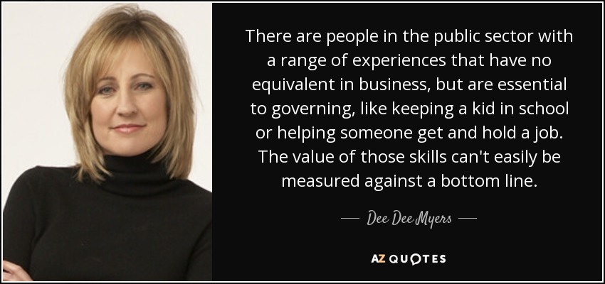 There are people in the public sector with a range of experiences that have no equivalent in business, but are essential to governing, like keeping a kid in school or helping someone get and hold a job. The value of those skills can't easily be measured against a bottom line. - Dee Dee Myers