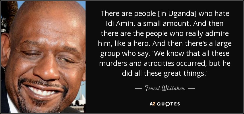 There are people [in Uganda] who hate Idi Amin, a small amount. And then there are the people who really admire him, like a hero. And then there's a large group who say, 'We know that all these murders and atrocities occurred, but he did all these great things.' - Forest Whitaker