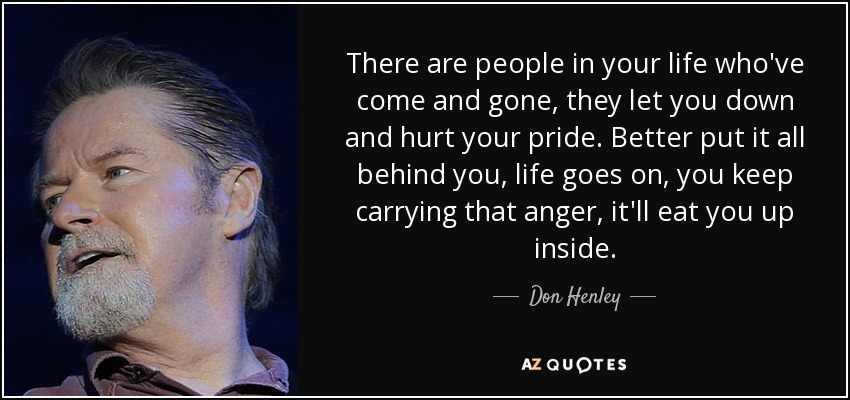 There are people in your life who've come and gone, they let you down and hurt your pride. Better put it all behind you, life goes on, you keep carrying that anger, it'll eat you up inside. - Don Henley