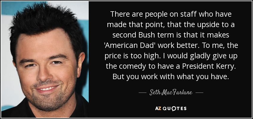 There are people on staff who have made that point, that the upside to a second Bush term is that it makes 'American Dad' work better. To me, the price is too high. I would gladly give up the comedy to have a President Kerry. But you work with what you have. - Seth MacFarlane