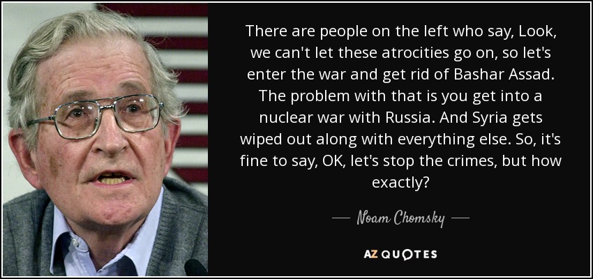 There are people on the left who say, Look, we can't let these atrocities go on, so let's enter the war and get rid of Bashar Assad. The problem with that is you get into a nuclear war with Russia. And Syria gets wiped out along with everything else. So, it's fine to say, OK, let's stop the crimes, but how exactly? - Noam Chomsky