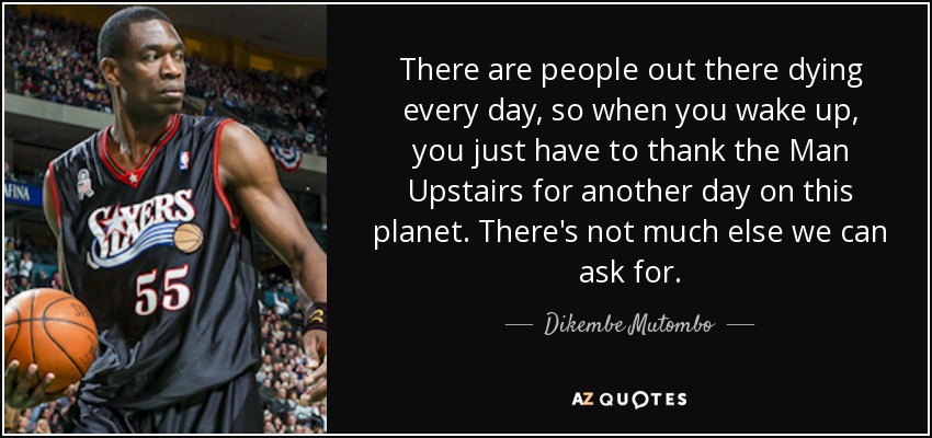 There are people out there dying every day, so when you wake up, you just have to thank the Man Upstairs for another day on this planet. There's not much else we can ask for. - Dikembe Mutombo