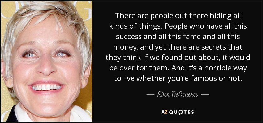 There are people out there hiding all kinds of things. People who have all this success and all this fame and all this money, and yet there are secrets that they think if we found out about, it would be over for them. And it's a horrible way to live whether you're famous or not. - Ellen DeGeneres
