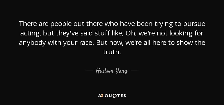 There are people out there who have been trying to pursue acting, but they've said stuff like, Oh, we're not looking for anybody with your race. But now, we're all here to show the truth. - Hudson Yang