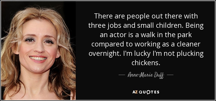 There are people out there with three jobs and small children. Being an actor is a walk in the park compared to working as a cleaner overnight. I'm lucky I'm not plucking chickens. - Anne-Marie Duff