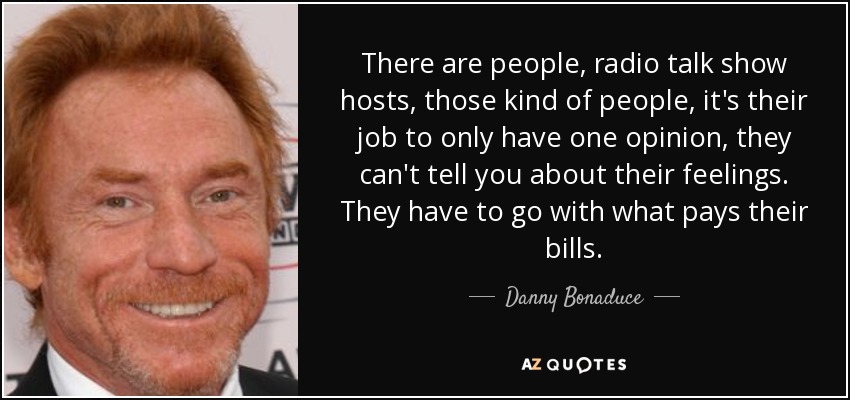 There are people, radio talk show hosts, those kind of people, it's their job to only have one opinion, they can't tell you about their feelings. They have to go with what pays their bills. - Danny Bonaduce