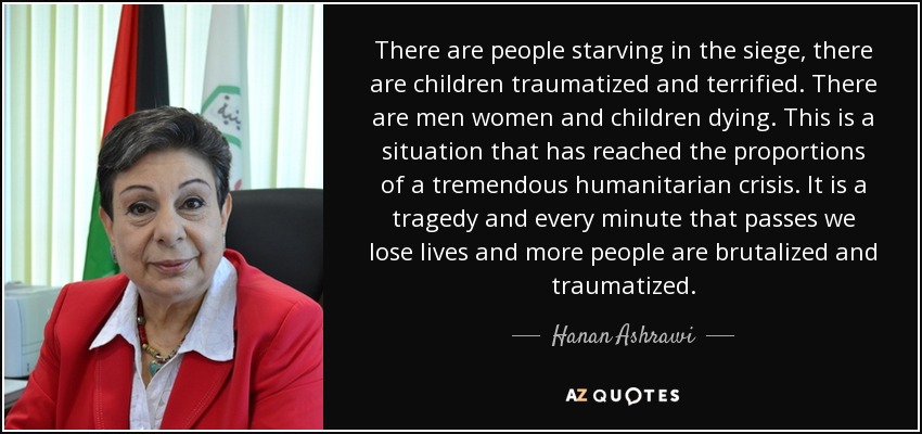 There are people starving in the siege, there are children traumatized and terrified. There are men women and children dying. This is a situation that has reached the proportions of a tremendous humanitarian crisis. It is a tragedy and every minute that passes we lose lives and more people are brutalized and traumatized. - Hanan Ashrawi