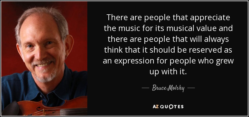There are people that appreciate the music for its musical value and there are people that will always think that it should be reserved as an expression for people who grew up with it. - Bruce Molsky