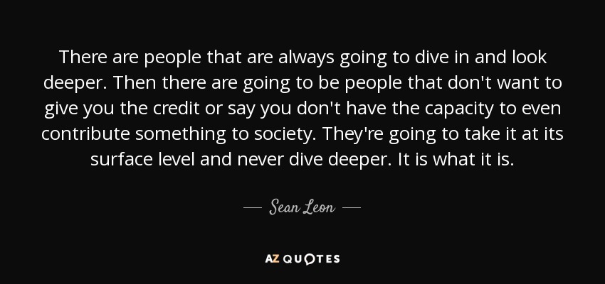 There are people that are always going to dive in and look deeper. Then there are going to be people that don't want to give you the credit or say you don't have the capacity to even contribute something to society. They're going to take it at its surface level and never dive deeper. It is what it is. - Sean Leon