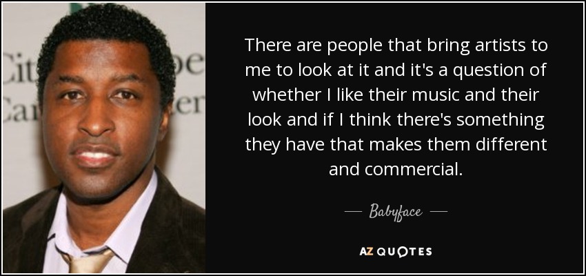 There are people that bring artists to me to look at it and it's a question of whether I like their music and their look and if I think there's something they have that makes them different and commercial. - Babyface