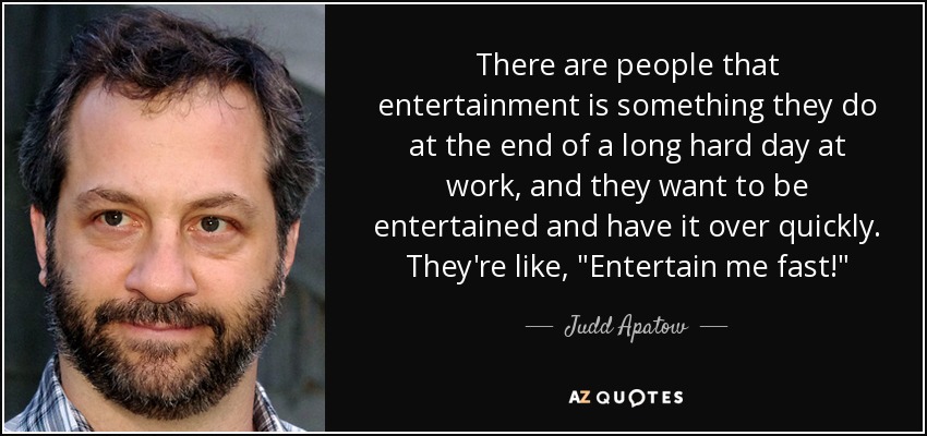 There are people that entertainment is something they do at the end of a long hard day at work, and they want to be entertained and have it over quickly. They're like, 