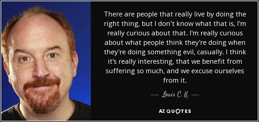 There are people that really live by doing the right thing, but I don't know what that is, I'm really curious about that. I'm really curious about what people think they're doing when they're doing something evil, casually. I think it's really interesting, that we benefit from suffering so much, and we excuse ourselves from it. - Louis C. K.