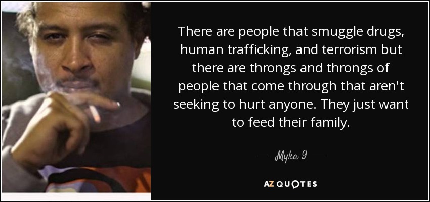 There are people that smuggle drugs, human trafficking, and terrorism but there are throngs and throngs of people that come through that aren't seeking to hurt anyone. They just want to feed their family. - Myka 9