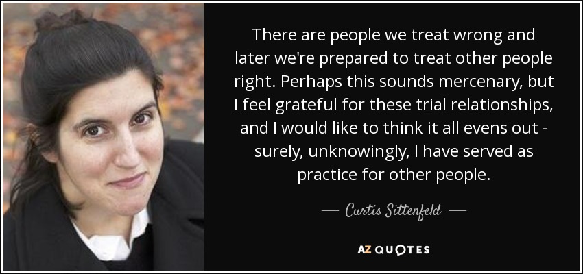 There are people we treat wrong and later we're prepared to treat other people right. Perhaps this sounds mercenary, but I feel grateful for these trial relationships, and I would like to think it all evens out - surely, unknowingly, I have served as practice for other people. - Curtis Sittenfeld