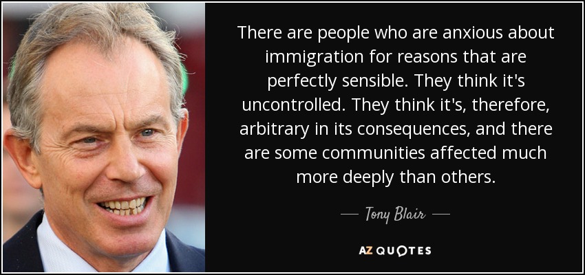 There are people who are anxious about immigration for reasons that are perfectly sensible. They think it's uncontrolled. They think it's, therefore, arbitrary in its consequences, and there are some communities affected much more deeply than others. - Tony Blair