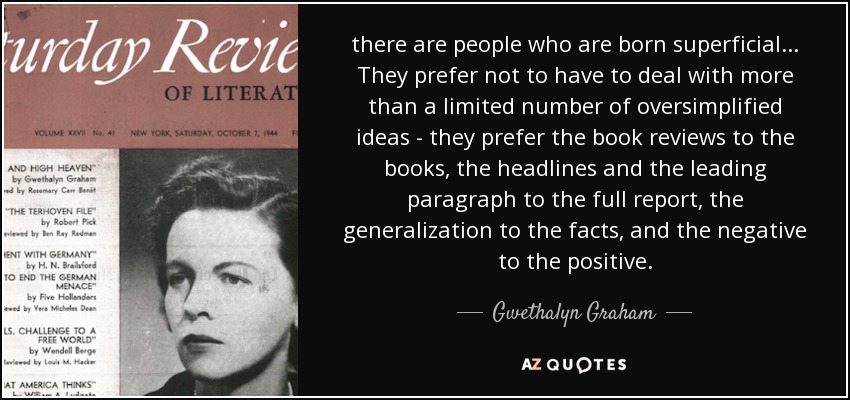 there are people who are born superficial ... They prefer not to have to deal with more than a limited number of oversimplified ideas - they prefer the book reviews to the books, the headlines and the leading paragraph to the full report, the generalization to the facts, and the negative to the positive. - Gwethalyn Graham