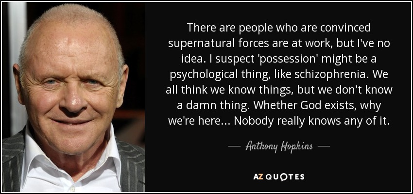 There are people who are convinced supernatural forces are at work, but I've no idea. I suspect 'possession' might be a psychological thing, like schizophrenia. We all think we know things, but we don't know a damn thing. Whether God exists, why we're here... Nobody really knows any of it. - Anthony Hopkins