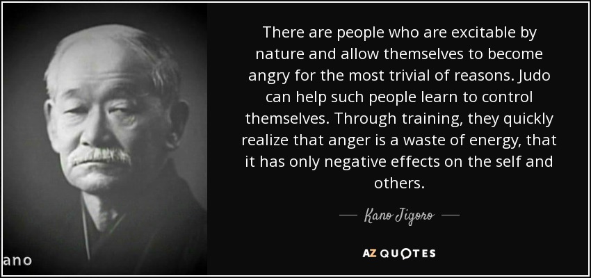 There are people who are excitable by nature and allow themselves to become angry for the most trivial of reasons. Judo can help such people learn to control themselves. Through training, they quickly realize that anger is a waste of energy, that it has only negative effects on the self and others. - Kano Jigoro