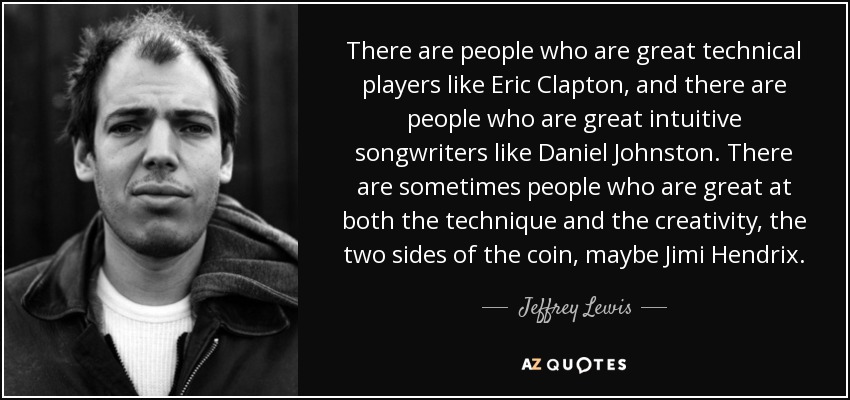 There are people who are great technical players like Eric Clapton, and there are people who are great intuitive songwriters like Daniel Johnston. There are sometimes people who are great at both the technique and the creativity, the two sides of the coin, maybe Jimi Hendrix. - Jeffrey Lewis