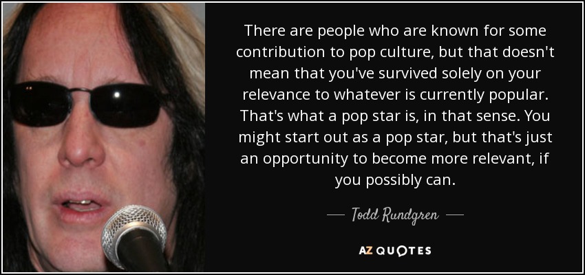 There are people who are known for some contribution to pop culture, but that doesn't mean that you've survived solely on your relevance to whatever is currently popular. That's what a pop star is, in that sense. You might start out as a pop star, but that's just an opportunity to become more relevant, if you possibly can. - Todd Rundgren