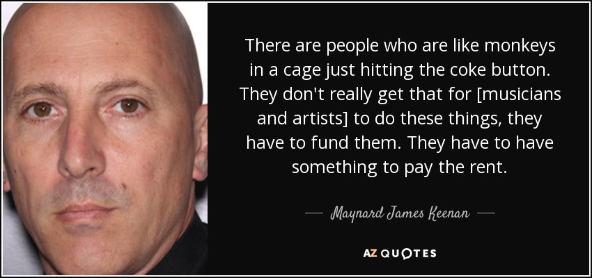There are people who are like monkeys in a cage just hitting the coke button. They don't really get that for [musicians and artists] to do these things, they have to fund them. They have to have something to pay the rent. - Maynard James Keenan