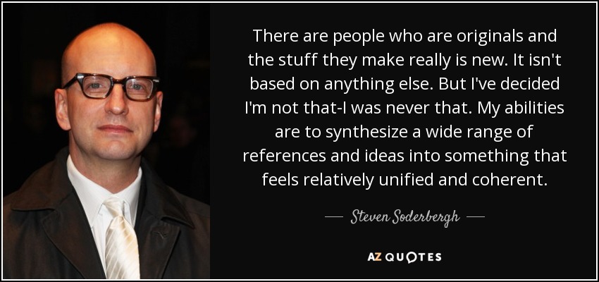 There are people who are originals and the stuff they make really is new. It isn't based on anything else. But I've decided I'm not that-I was never that. My abilities are to synthesize a wide range of references and ideas into something that feels relatively unified and coherent. - Steven Soderbergh