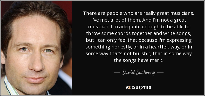 There are people who are really great musicians. I've met a lot of them. And I'm not a great musician. I'm adequate enough to be able to throw some chords together and write songs, but I can only feel that because I'm expressing something honestly, or in a heartfelt way, or in some way that's not bullshit, that in some way the songs have merit. - David Duchovny