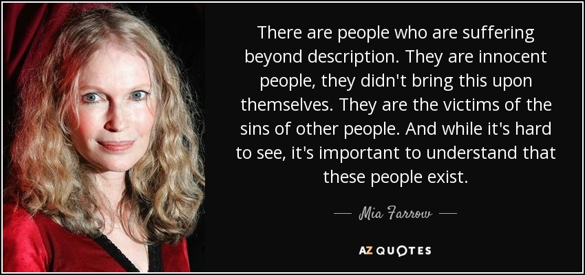 There are people who are suffering beyond description. They are innocent people, they didn't bring this upon themselves. They are the victims of the sins of other people. And while it's hard to see, it's important to understand that these people exist. - Mia Farrow