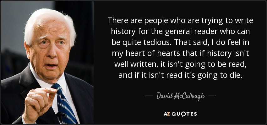 There are people who are trying to write history for the general reader who can be quite tedious. That said, I do feel in my heart of hearts that if history isn't well written, it isn't going to be read, and if it isn't read it's going to die. - David McCullough