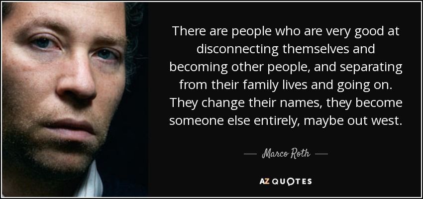 There are people who are very good at disconnecting themselves and becoming other people, and separating from their family lives and going on. They change their names, they become someone else entirely, maybe out west. - Marco Roth