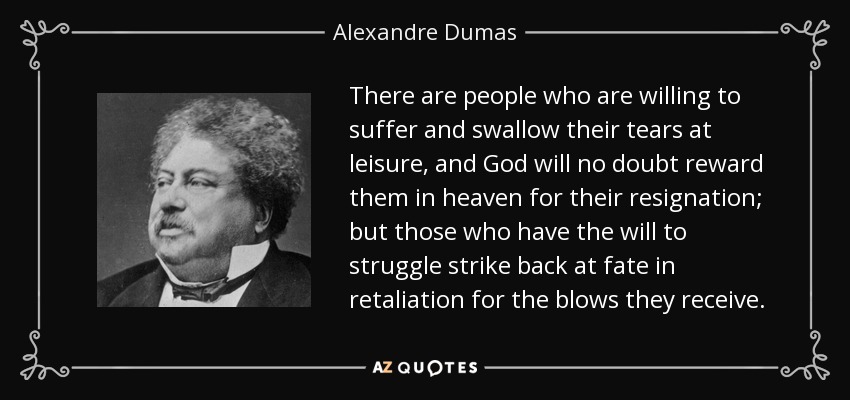 There are people who are willing to suffer and swallow their tears at leisure, and God will no doubt reward them in heaven for their resignation; but those who have the will to struggle strike back at fate in retaliation for the blows they receive. - Alexandre Dumas