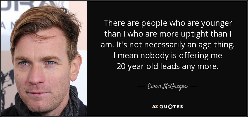 There are people who are younger than I who are more uptight than I am. It's not necessarily an age thing. I mean nobody is offering me 20-year old leads any more. - Ewan McGregor