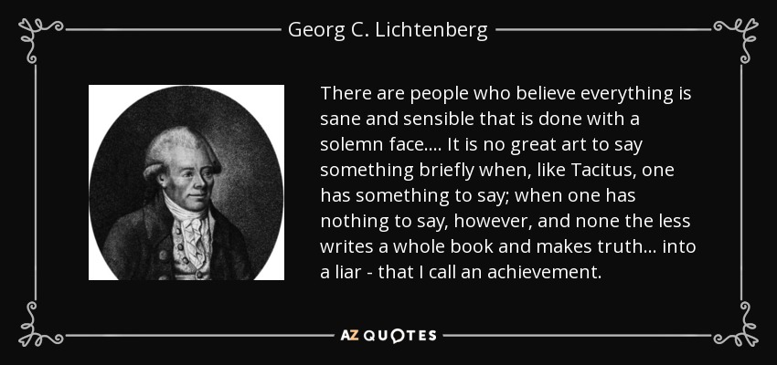 There are people who believe everything is sane and sensible that is done with a solemn face. ... It is no great art to say something briefly when, like Tacitus, one has something to say; when one has nothing to say, however, and none the less writes a whole book and makes truth ... into a liar - that I call an achievement. - Georg C. Lichtenberg