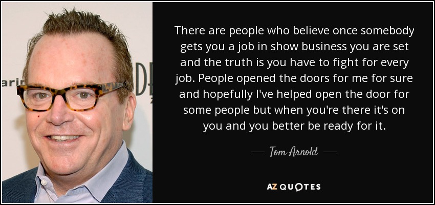 There are people who believe once somebody gets you a job in show business you are set and the truth is you have to fight for every job. People opened the doors for me for sure and hopefully I've helped open the door for some people but when you're there it's on you and you better be ready for it. - Tom Arnold