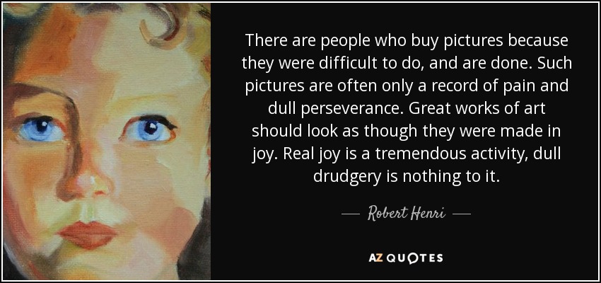 There are people who buy pictures because they were difficult to do, and are done. Such pictures are often only a record of pain and dull perseverance. Great works of art should look as though they were made in joy. Real joy is a tremendous activity, dull drudgery is nothing to it. - Robert Henri