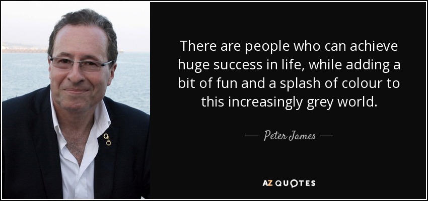 There are people who can achieve huge success in life, while adding a bit of fun and a splash of colour to this increasingly grey world. - Peter James