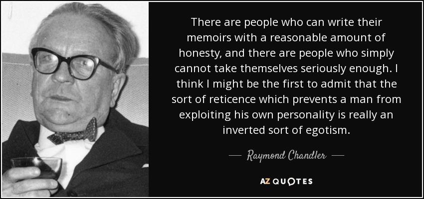 There are people who can write their memoirs with a reasonable amount of honesty, and there are people who simply cannot take themselves seriously enough. I think I might be the first to admit that the sort of reticence which prevents a man from exploiting his own personality is really an inverted sort of egotism. - Raymond Chandler